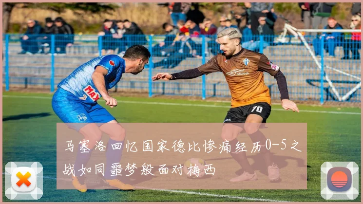 马塞洛回忆国家德比惨痛经历0-5之战如同噩梦般面对梅西