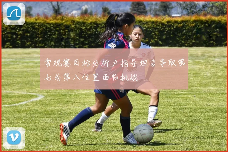 常规赛目标分析卢指导坦言争取第七或第八位置面临挑战