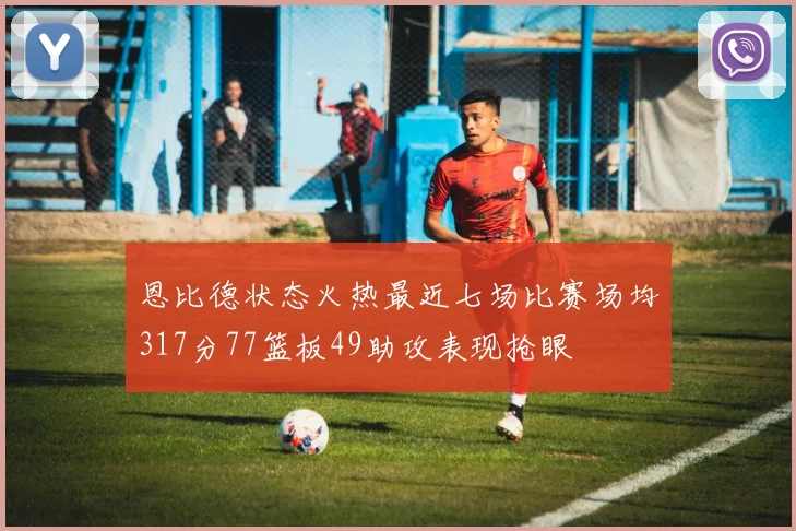 恩比德状态火热最近七场比赛场均317分77篮板49助攻表现抢眼