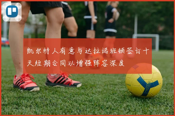 凯尔特人有意与达拉诺班顿签订十天短期合同以增强阵容深度