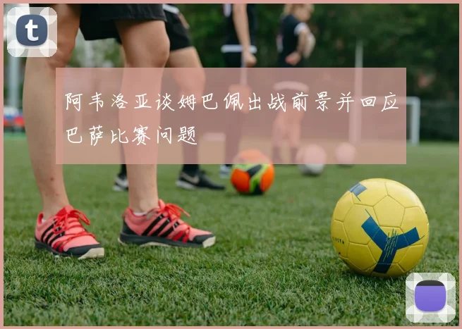 阿韦洛亚谈姆巴佩出战前景并回应巴萨比赛问题
