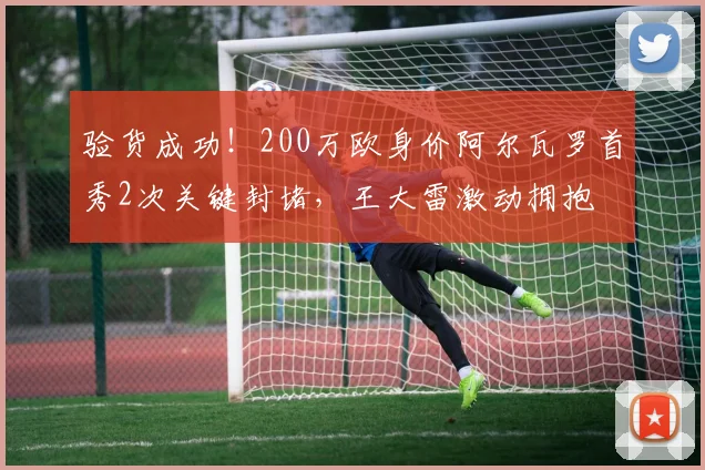 验货成功！200万欧身价阿尔瓦罗首秀2次关键封堵，王大雷激动拥抱