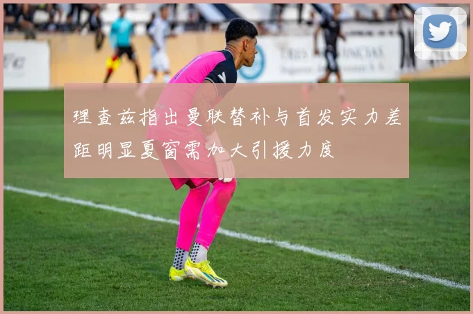 理查兹指出曼联替补与首发实力差距明显夏窗需加大引援力度