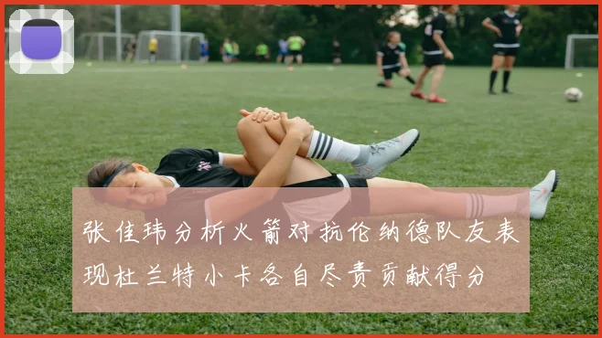 张佳玮分析火箭对抗伦纳德队友表现杜兰特小卡各自尽责贡献得分