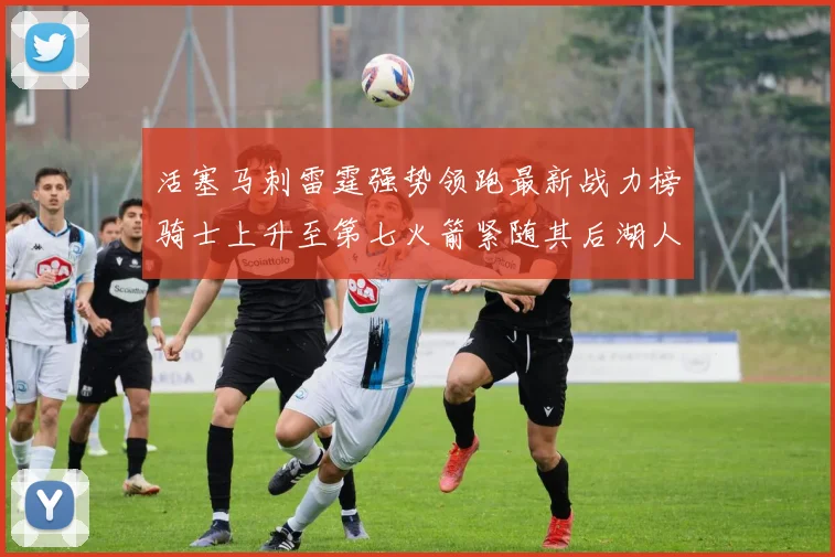 活塞马刺雷霆强势领跑最新战力榜骑士上升至第七火箭紧随其后湖人排名第十一