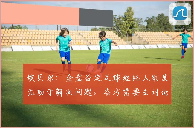 埃贝尔：全盘否定足球经纪人制度无助于解决问题，各方需要去讨论
