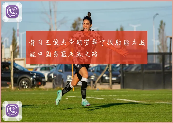 昔日王俊杰今朝贺希宁投射能力成就中国男篮未来之路